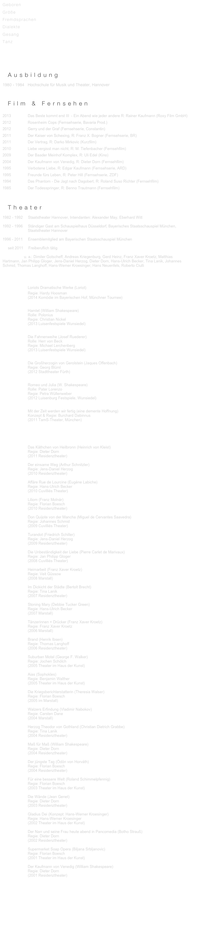Geboren                       
Größe                
Fremdsprachen     
Dialekte             
Gesang
Tanz


V I T A als PDF zum Download hier


_Ausbildung
1980 - 1984   Hochschule für Musik und Theater, Hannover



_Film & Fernsehen

2013                Das Beste kommt erst III  - Ein Abend wie jeder andere R: Rainer Kaufmann (Roxy Film GmbH)
2012                Rosenheim Cops (Fernsehserie, Bavaria Prod.)
2012                Gerry und der Graf (Fernsehserie, Constantin)
2011                Der Kaiser von Schexing, R: Franz X. Bogner (Fernsehserie, BR)
2011                Der Vertrag, R: Darko Mirkovic (Kurzfilm)
2010                Liebe vergisst man nicht, R: M. Tiefenbacher (Fernsehfilm)
2009                Der Baader Meinhof Komplex, R: Uli Edel (Kino)
2004                Der Kaufmann von Venedig, R: Dieter Dorn (Fernsehfilm)
1995                Verbotene Liebe, R: Edgar Kaufmann (Fernsehserie, ARD)
1995                Freunde fürs Leben, R: Peter Hill (Fernsehserie, ZDF)
1994                Das Phantom - Die Jagt nach Dagobert, R: Roland Suso Richter (Fernsehfilm)
1985                Der Todesspringer, R: Benno Trautmann (Fernsehfilm)



_Theater
1982 - 1992     Staatstheater Hannover, Intendanten: Alexander May, Eberhard Witt

1992 - 1996     Ständiger Gast am Schauspielhaus Düsseldorf, Bayerisches Staatsschauspiel München,
                        Staatstheater Hannover

1996 - 2011     Ensemblemitglied am Bayerischen Staatsschauspiel München

     seit 2011     Freiberuflich tätig

Regisseure u. a.: Dimiter Gotscheff, Andreas Kriegenburg, Gerd Heinz, Franz Xaver Kroetz, Matthias
Hartmann, Jan Philipp Gloger, Jens-Daniel Herzog, Dieter Dorn, Hans-Ulrich Becker, Tina Lanik, Johannes Schmid, Thomas Langhoff, Hans-Wemer Kroesinger, Hans Neuenfels, Roberto Ciulli




                        Loriots Dramatische Werke (Loriot)
                        Regie: Hardy Hoosman                        
                        (2014 Komödie im Bayerischen Hof, Münchner Tournee)

                      
                        Hamlet (William Shakespeare)
                        Rolle: Polonius
                        Regie: Christian Nickel
                        (2013 Luisenfestspiele Wunsiedel)


                        Die Fahnenweihe (Josef Ruederer)
                        Rolle: Herr von Beck   
                        Regie: Michael Lerchenberg
                        (2013 Luisenfestspiele Wunsiedel)
                        
                        
                        Die Großherzogin von Gerolstein (Jaques Offenbach)
                        Regie: Georg Blüml
                        (2012 Stadttheater Fürth)


                        Romeo und Julia (W. Shakespeare)
                        Rolle: Pater Lorenzo
                        Regie: Petra Wüllenweber
                        (2012 Luisenburg Festspiele, Wunsiedel)
        

                        Mit der Zeit werden wir fertig (eine demente Hoffnung)
                        Konzept & Regie: Burchard Dabinnus
                        (2011 TamS-Theater, München)



Rollen am Bayerischen Staatsschauspiel 2001 - 2011:

                        Das Käthchen von Heilbronn (Heinrich von Kleist)
                        Regie: Dieter Dorn
                        (2011 Residenztheater)

                        Der einsame Weg (Arthur Schnitzler)
                        Regie: Jens-Daniel Herzog
                        (2010 Residenztheater) 

                        Affäre Rue de Lourcine (Eugène Labiche) 
                        Regie: Hans-Ulrich Becker
                        (2010 Cuvilliés Theater)

                        Liliom (Franz Molnár)
                        Regie: Florian Boesch
                        (2010 Residenztheater)

                        Don Quijote von der Mancha (Miguel de Cervantes Saavedra)
                        Regie: Johannes Schmid
                        (2009 Cuvilliés Theater)

                        Turandot (Friedrich Schiller)
                        Regie: Jens-Daniel Herzog
                        (2009 Residenztheater)

                        Die Unbeständigkeit der Liebe (Pierre Carlet de Marivaux)
                        Regie: Jan Philipp Gloger
                        (2008 Cuvilliés Theater)

                        Heimarbeit (Franz Xaver Kroetz)
                        Regie: Veit Güssow
                        (2008 Marstall)

                        Im Dickicht der Städte (Bertolt Brecht)
                        Regie: Tina Lanik
                        (2007 Residenztheater)

                        Stoning Mary (Debbie Tucker Green)
                        Regie: Hans-Ulrich Becker
                        (2007 Marstall)
    
                        Tänzerinnen + Drücker (Franz Xaver Kroetz)
                        Regie: Franz Xaver Kroetz
                        (2006 Marstall)

                        Brand (Henrik Ibsen) 
                        Regie: Thomas Langhoff
                        (2006 Residenztheater)

                        Suburban Motel (George F. Walker)
                        Regie: Jochen Schölch
                        (2005 Theater im Haus der Kunst)

                        Aias (Sophokles)
                        Regie: Benjamin Walther
                        (2005 Theater im Haus der Kunst)

                        Die Kriegsberichterstatterin (Theresia Walser)
                        Regie: Florian Boesch
                        (2005 im Marstall)

                        Walzers Erfindung (Vladimir Nabokov)
                        Regie: Carsten Dane
                        (2004 Marstall)

                        Herzog Theodor von Gothland (Christian Dietrich Grabbe)
                        Regie: Tina Lanik
                        (2004 Residenztheater)

                        Maß für Maß (William Shakespeare)
                        Regie: Dieter Dorn
                        (2004 Residenztheater) 

                        Der jüngste Tag (Ödön von Horváth)
                        Regie: Florian Boesch
                        (2004 Residenztheater)
    
                        Für eine bessere Welt (Roland Schimmelpfennig)
                        Regie: Florian Boesch
                        (2003 Theater im Haus der Kunst)

                        Die Wände (Jean Genet)
                        Regie: Dieter Dorn
                        (2003 Residenztheater)

                        Gladius Dei (Konzept: Hans-Werner Kroesinger)
                        Regie: Hans-Werner Kroesinger
                        (2002 Theater im Haus der Kunst)

                        Der Narr und seine Frau heute abend in Pancomedia (Botho Strauß)
                        Regie: Dieter Dorn 
                        (2002 Residenztheater)

                        Supermarket Soap Opera (Biljana Srbljanovic)
                        Regie: Florian Boesch
                        (2001 Theater im Haus der Kunst)

                        Der Kaufmann von Venedig (William Shakespeare)
                        Regie: Dieter Dorn
                        (2001 Residenztheater)
 









